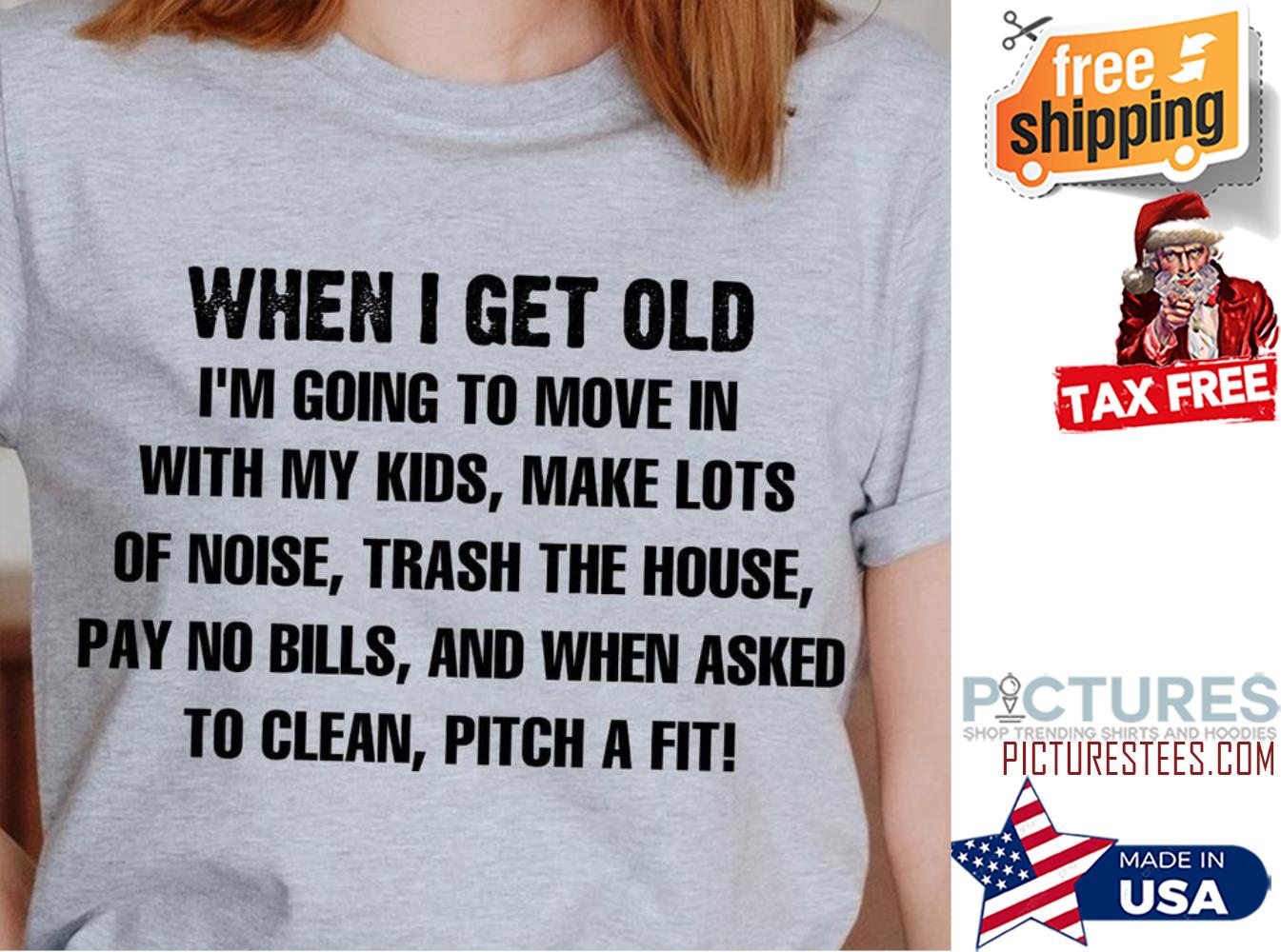 When I get old i'm going to move in with my kids make lots of noise trash the house shirt