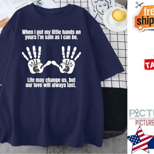 When I put my little hands on yours i'm safe as I can be life may change us but our love will always last shirt