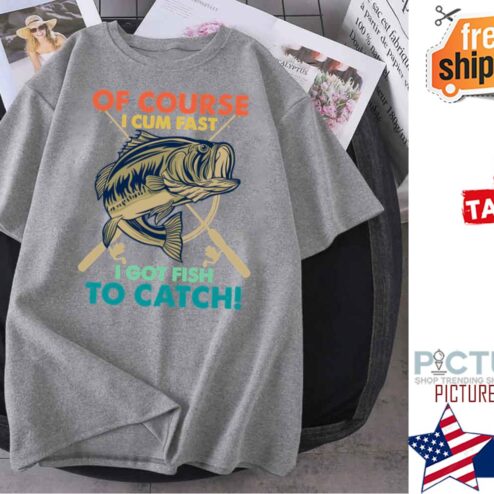 Fishing Of Course I Cum Fast I Got Fish To Catch shirt