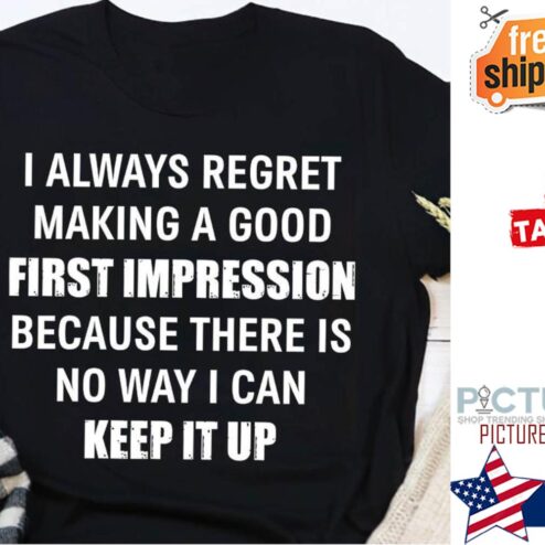 I always regret making a good first impression because there is no way I can keep it up shirt