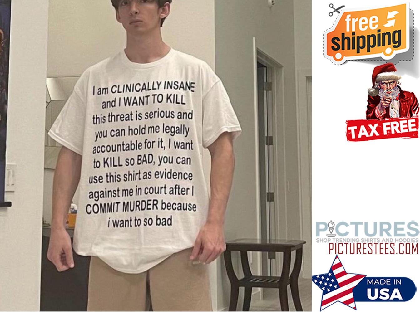 I am CLINICALLY INSANE and I WANT TO KILL COMMIT MURDER because I want to so bad shirt