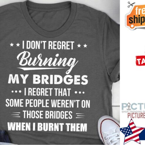 I don't regret burning my bridges I regret that some people weren't on those bridges when I burnt them shirt