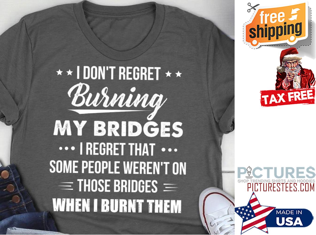 I don't regret burning my bridges I regret that some people weren't on those bridges when I burnt them shirt