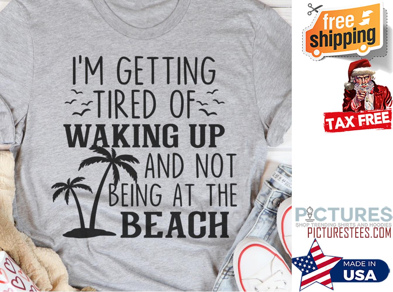 I'm getting tired of waking up and not being at the beach shirt