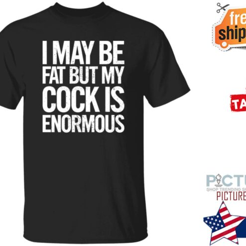 I May Be Fat But My Cock Is Enormous Shirt