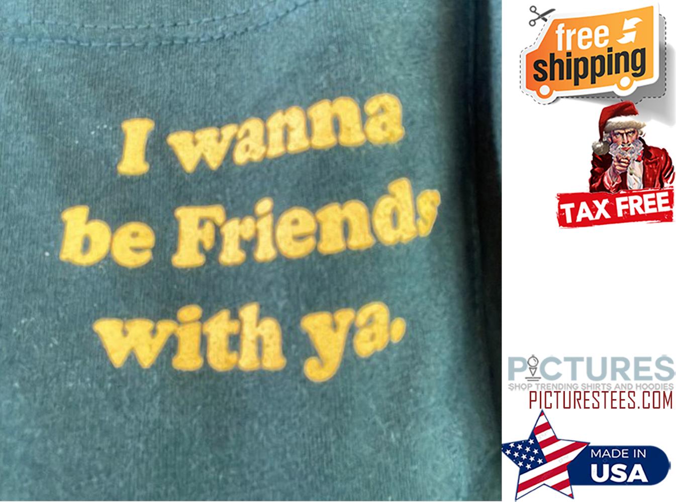 I wanna be friends with ya shirt