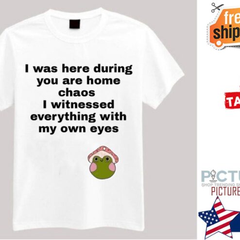 I was here during you are home chaos I witnessed everything with my own eyes shirt