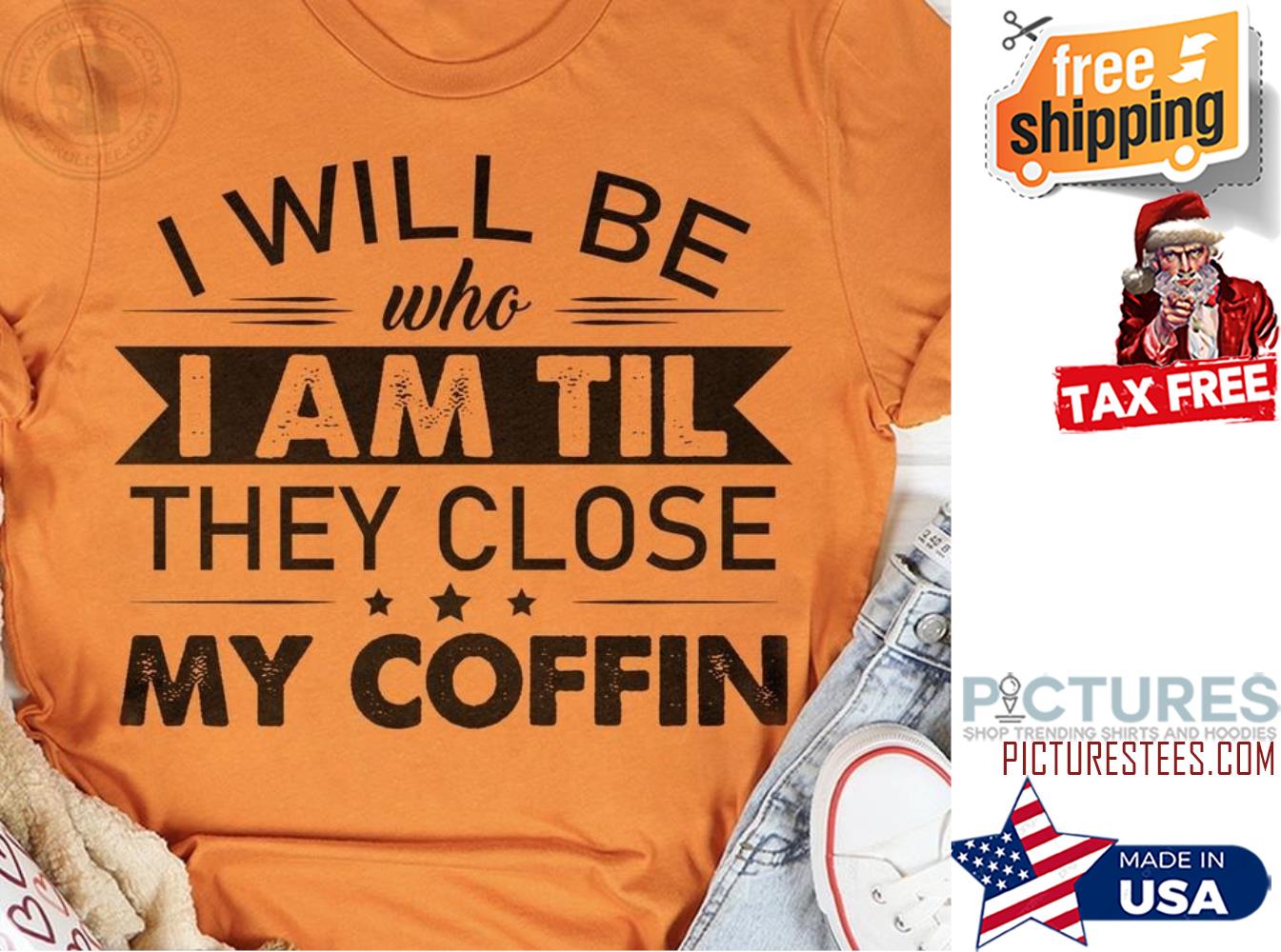 I will be who I am til they close my coffin shirt