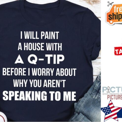 I will paint a house with a Q-tip before I worry about why you aren't speaking to me shirt