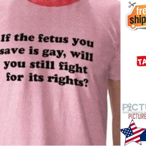 If the fetus you save is gay will you still fight for it's rights shirt