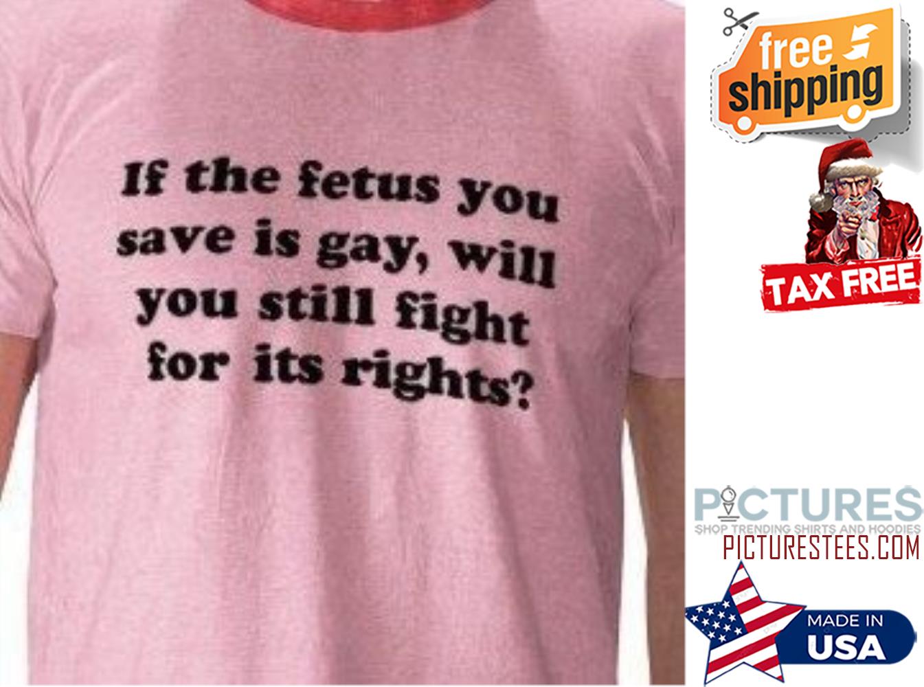 If the fetus you save is gay will you still fight for it's rights shirt
