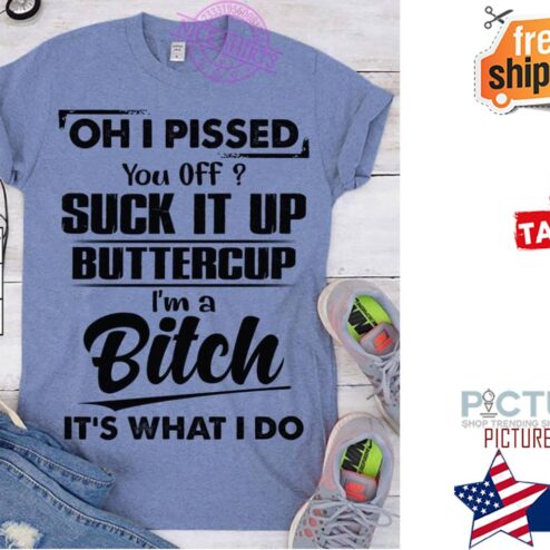 Oh I pissed you off suck it up buttercup i'm a bitch it's what I do shirt