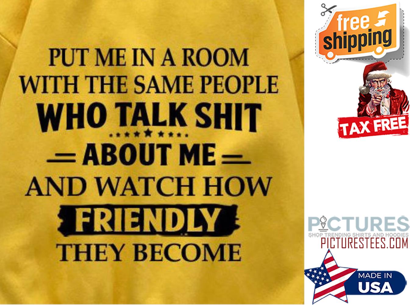 Put me in a room with the same people who talk shit about me and watch now friendly they become shirt