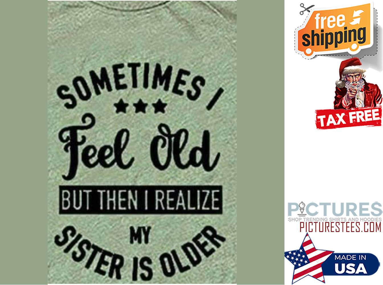 Sometimes I feel old but then I realize my sister is older shirt