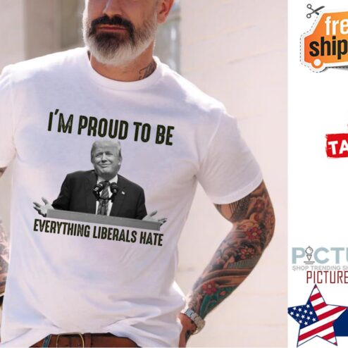 Trump i'm porud to be everything liberals hate shirt