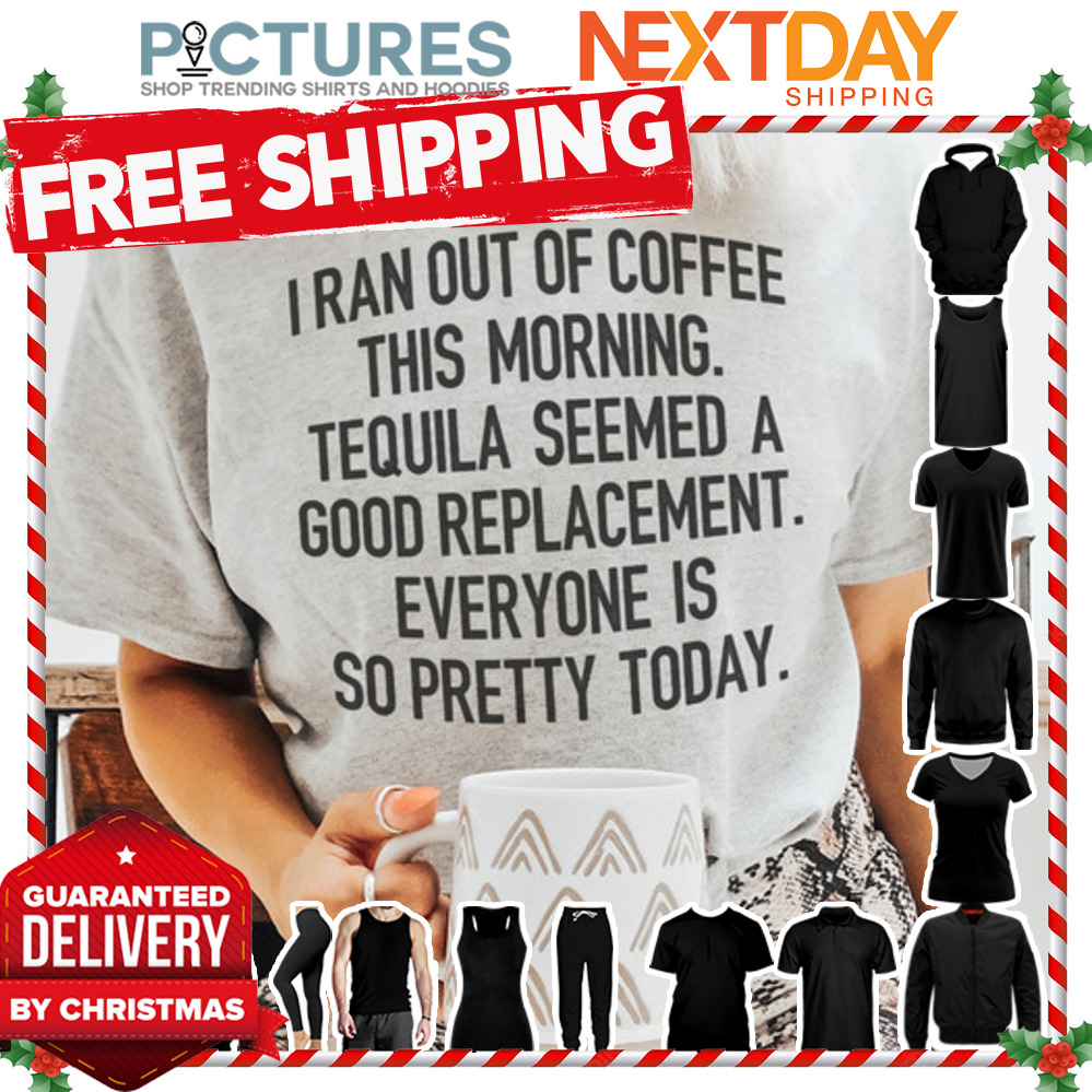 I ran out of coffee this morning Tequila seemed a good replacement everyone is so pretty today shirt
