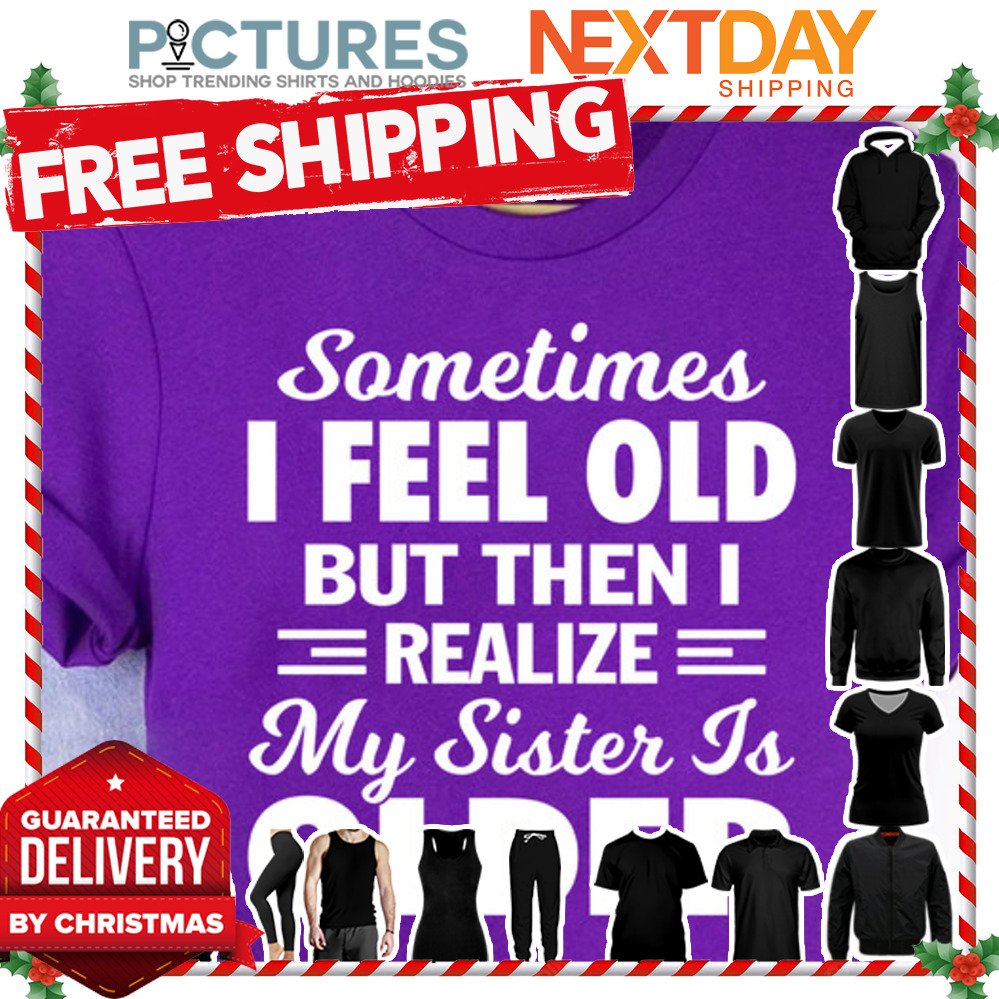 Sometimes I feel old but then I realize my sister is older shirt