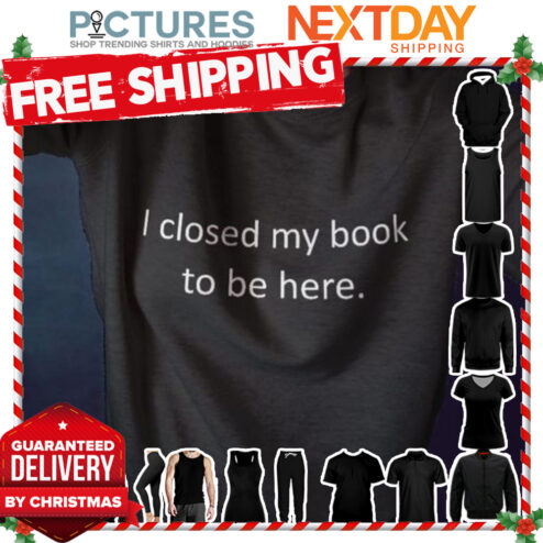 I closed my book to be here shirt