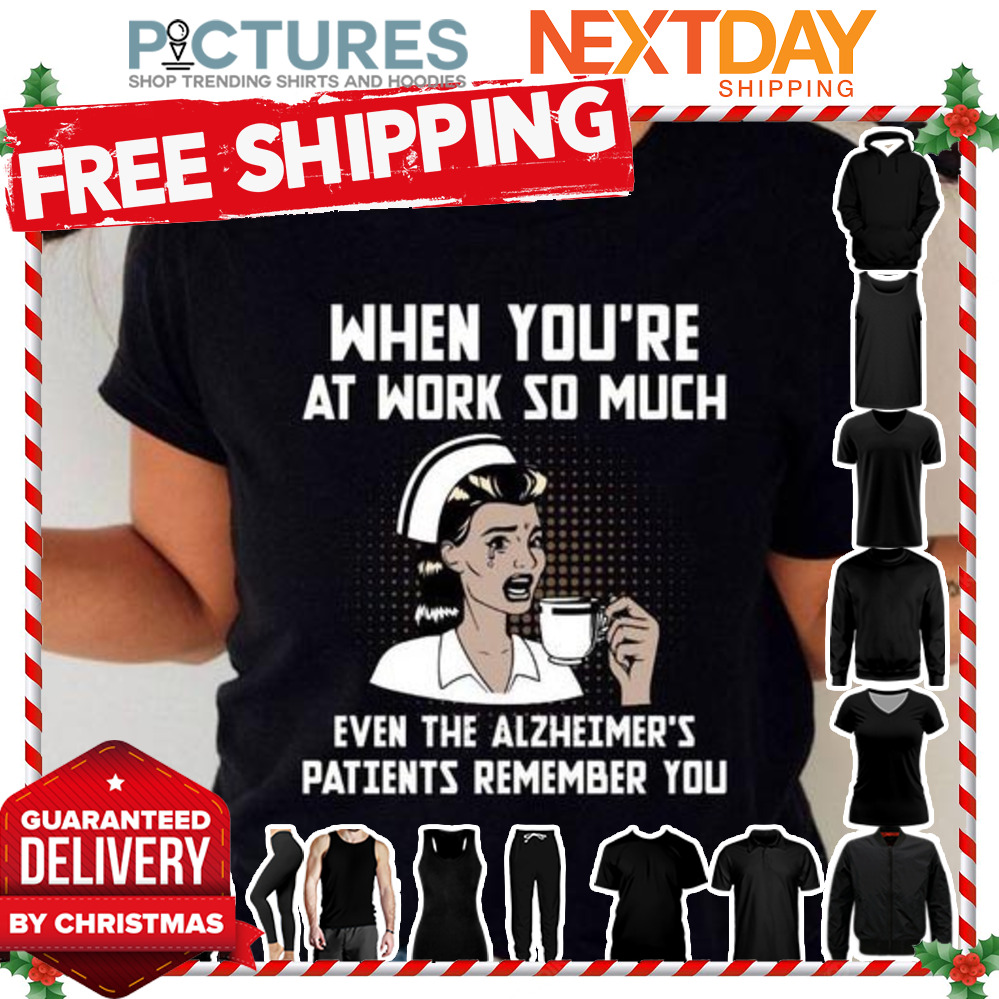Nurse when you are at work so much even the alzheimer's patients remember you shirt