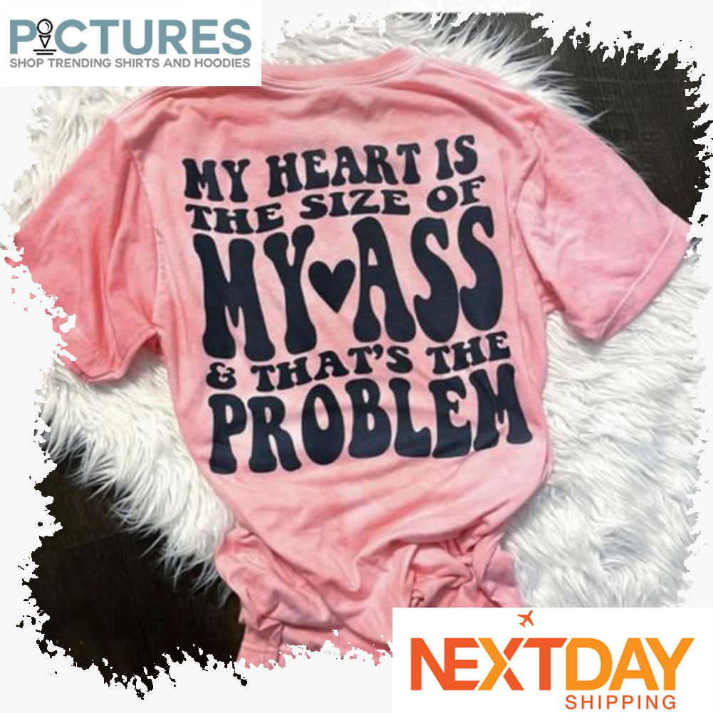 My heart is the size of My ass and that is the problem shirt