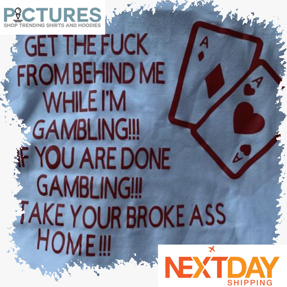 Get the fuck from behind me while i'm gambling if you are done gambling take your broke ass home shirt