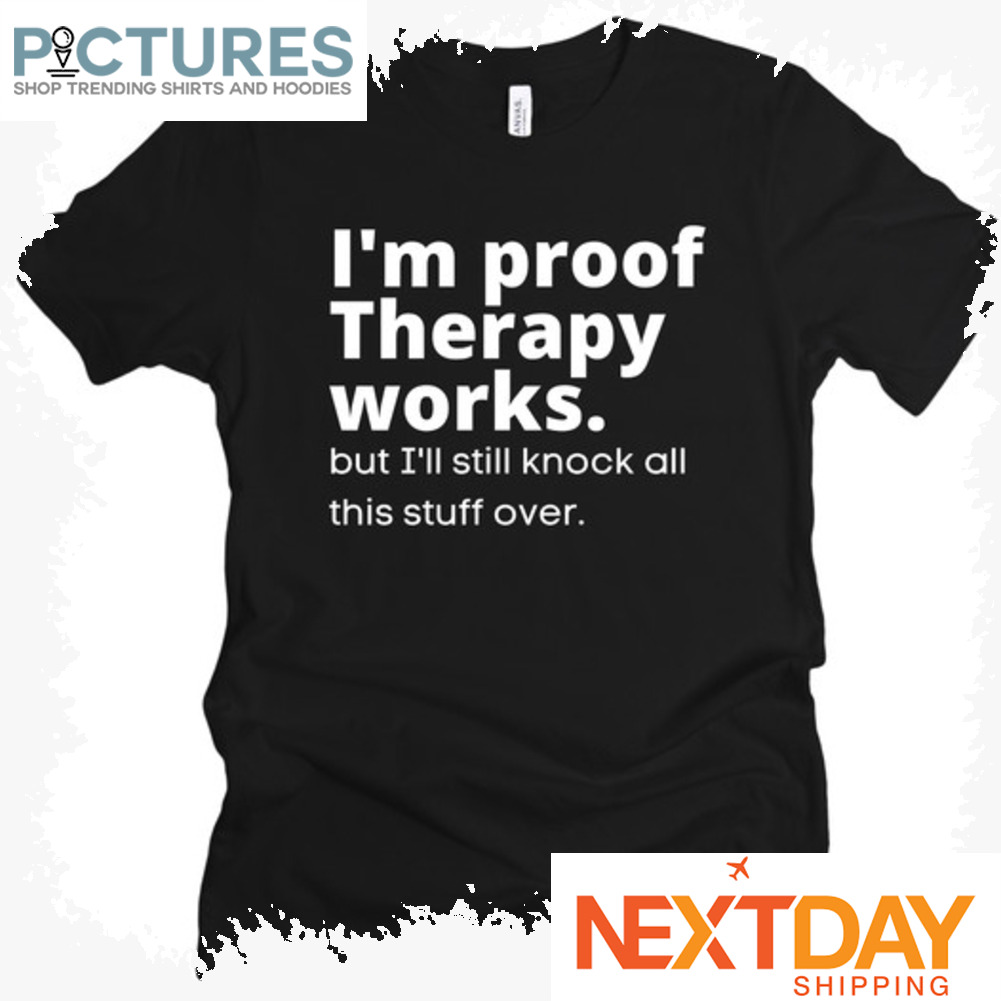 I'm proof therapy works but I'll still knock all this stuff over shirt