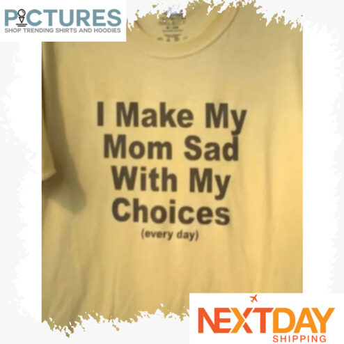I make my mom sad with my choices everyday shirt