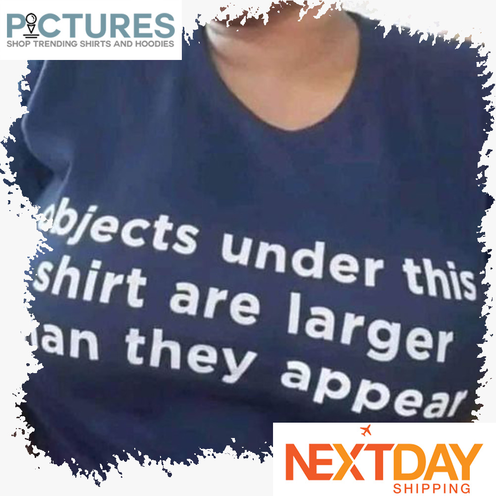 Objects under this shirt are larger than they appear shirt