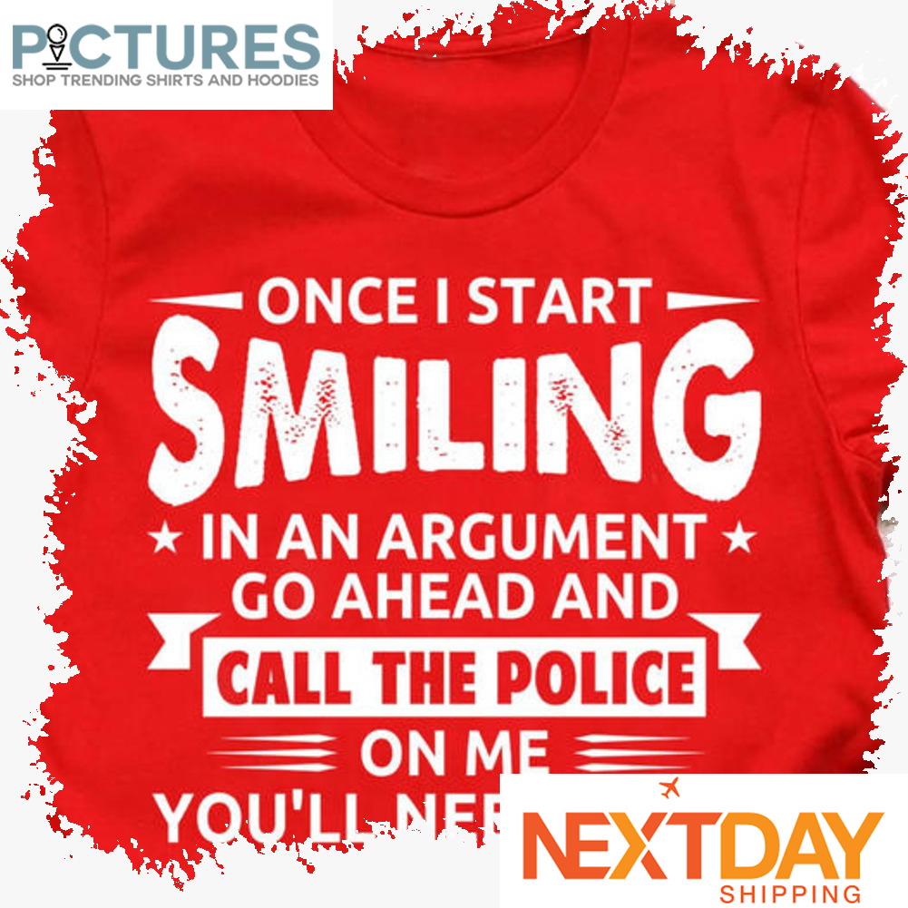 Once I start smiling in an argument go ahead and call the police on me you'll need them shirt