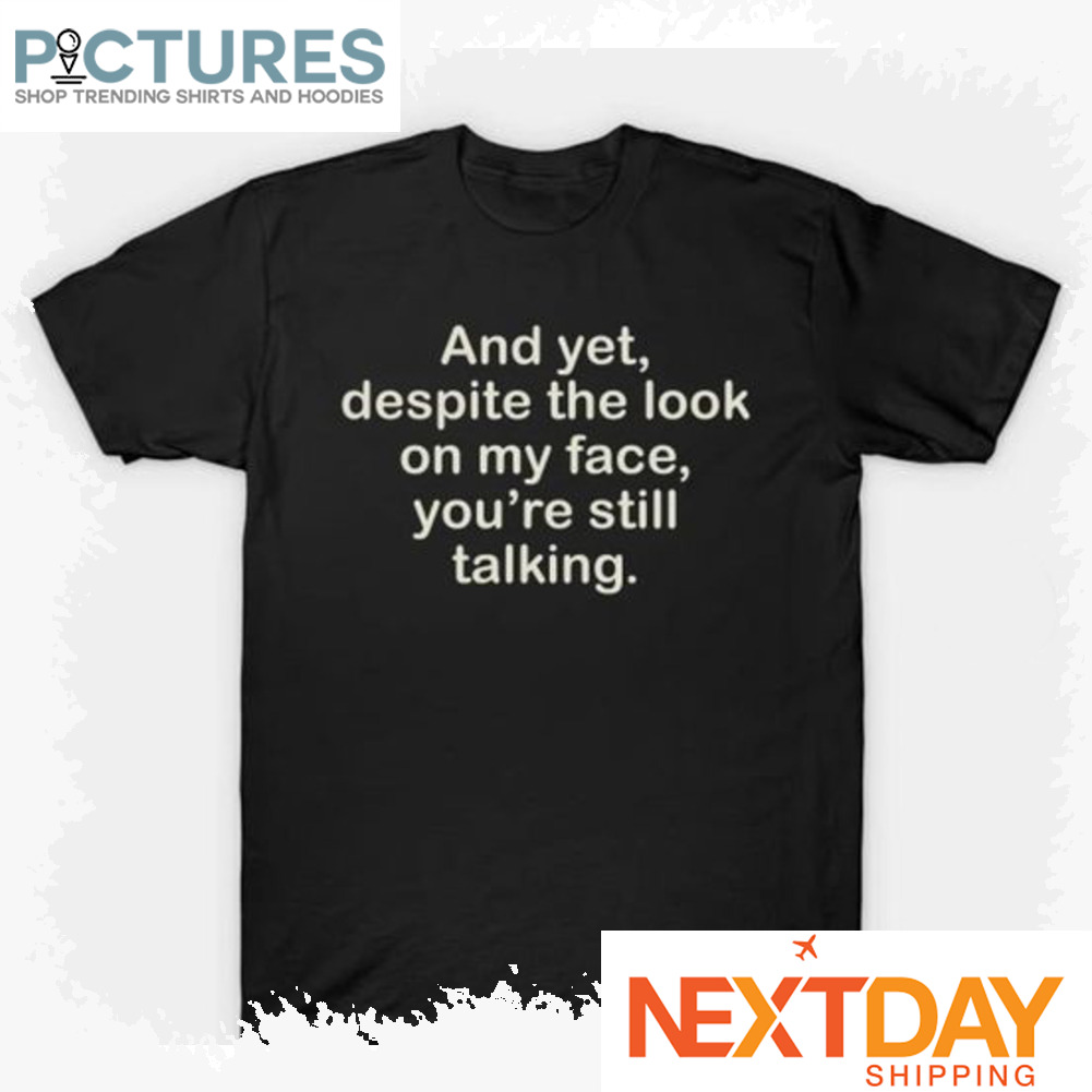 And yet despite the look on my face you_re still talking shirt