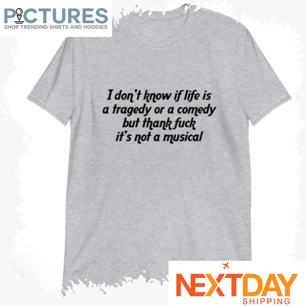 I don't know if life is tragedy or a comedy but thank fuck it_s not a musical shirt