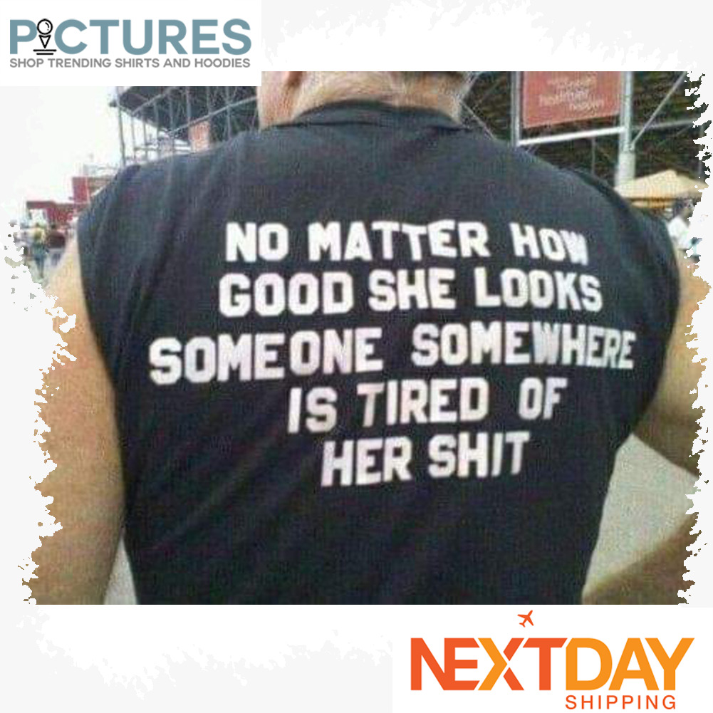 No matter how good she looks someone somewhere is tired of her shit shirt
