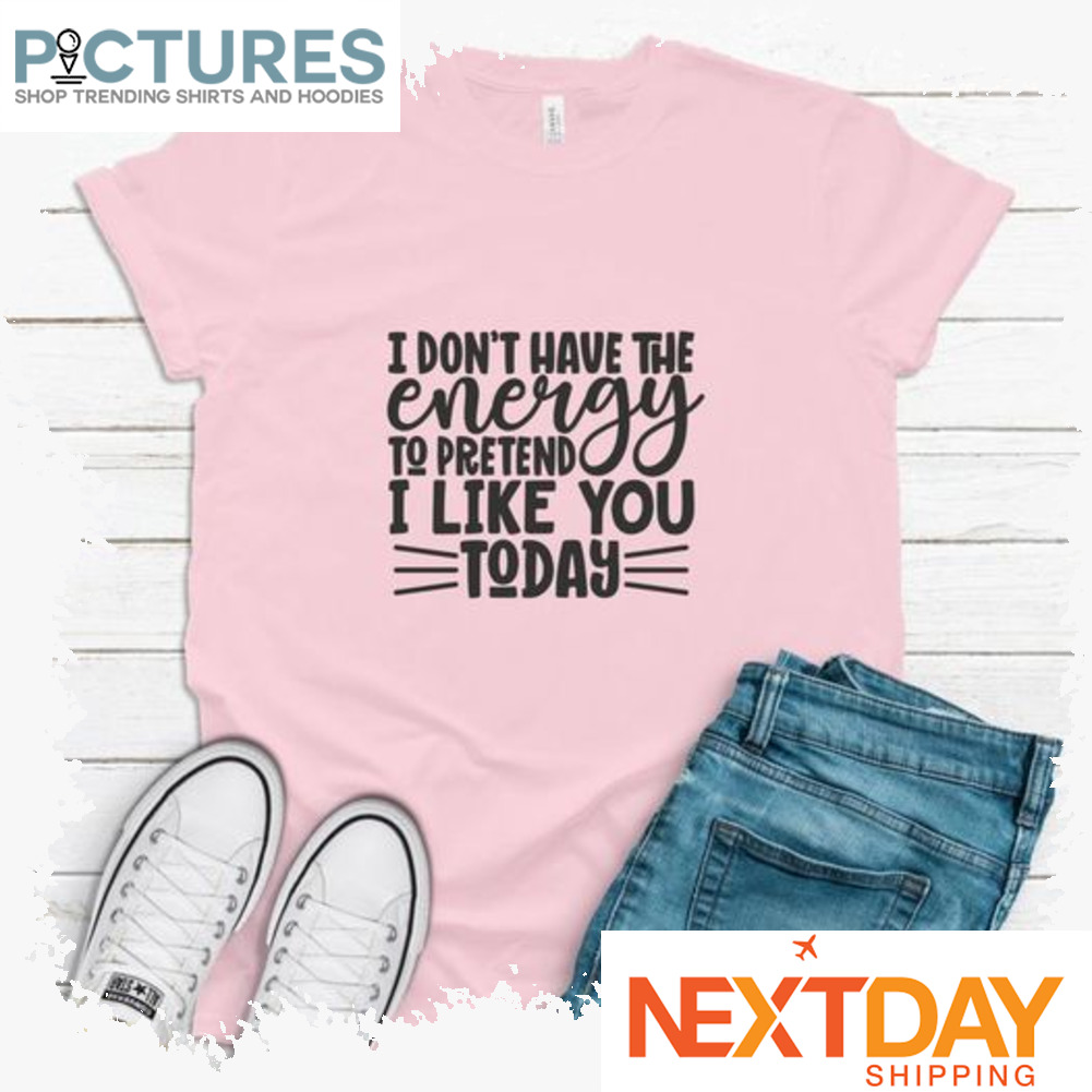 I don't have the energy to pretend I like you today shirt