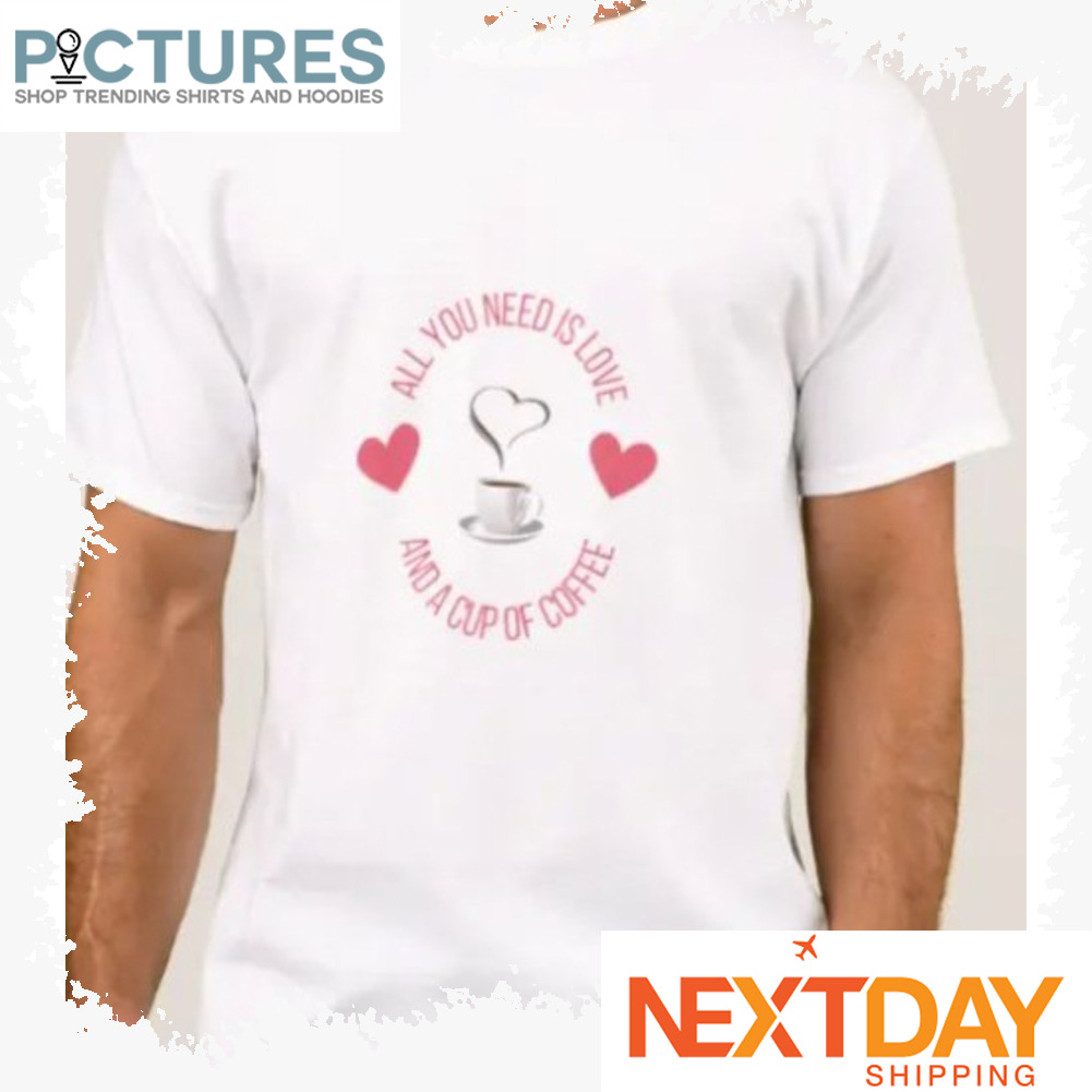 All you need is love and a cup of coffee shirt