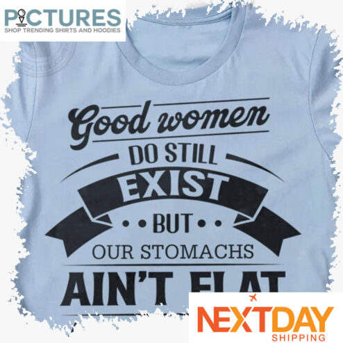 Good women do still exist but our stomachs ain't flat and we talk back shirt
