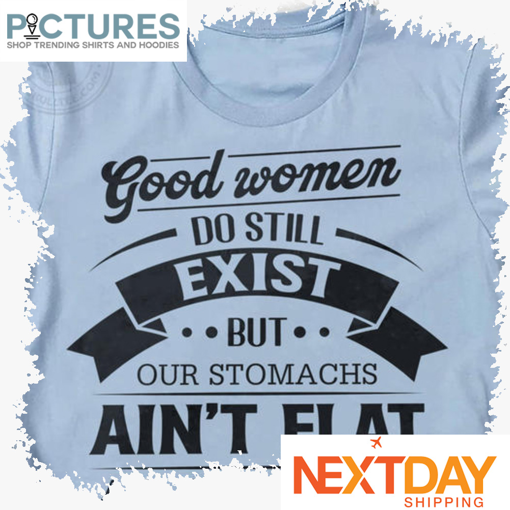 Good women do still exist but our stomachs ain't flat and we talk back shirt