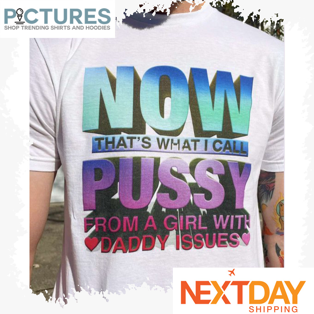 Now that's what I call pussy from a girl with daddy issues shirt