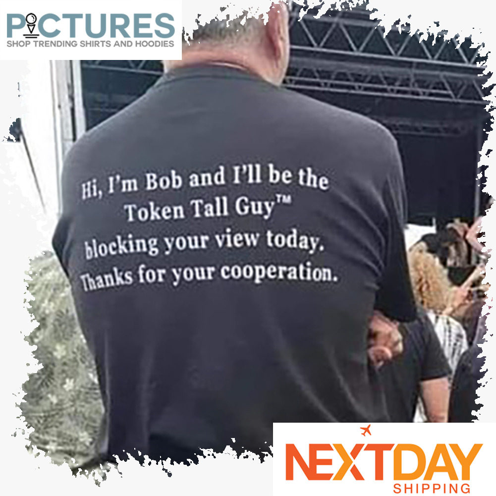 Hi i'm Bob and I'll be the token tall guy blocking your view today thanks for your cooperation shirt
