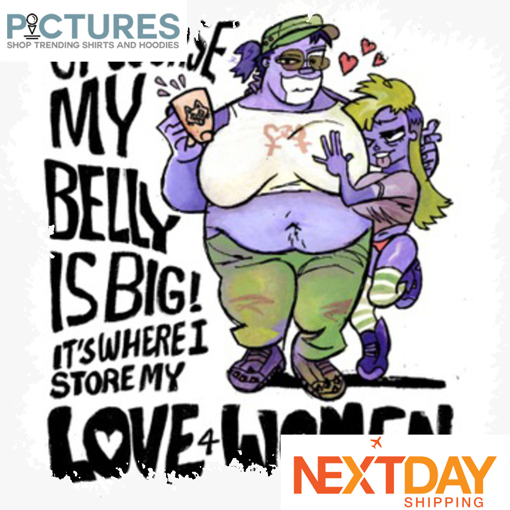 Of course my belly is big it's where I store my love 4 women shirt