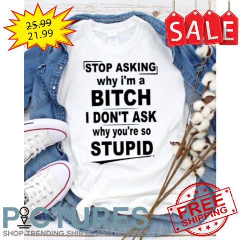 Stop asking why i'm a bitch I don't ask why you're so stupid shirt