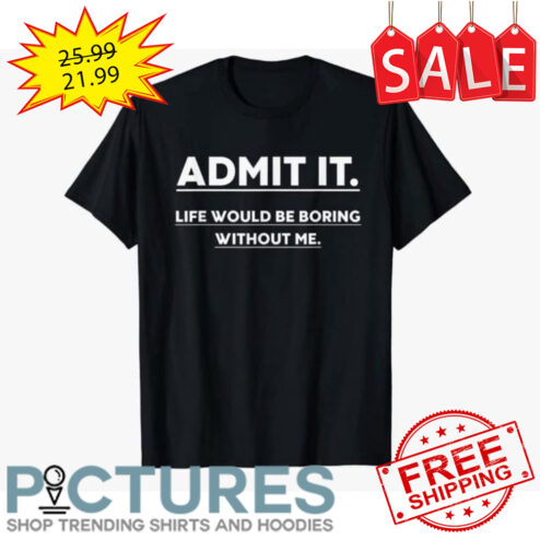 Admit it life would be boring without me shirt