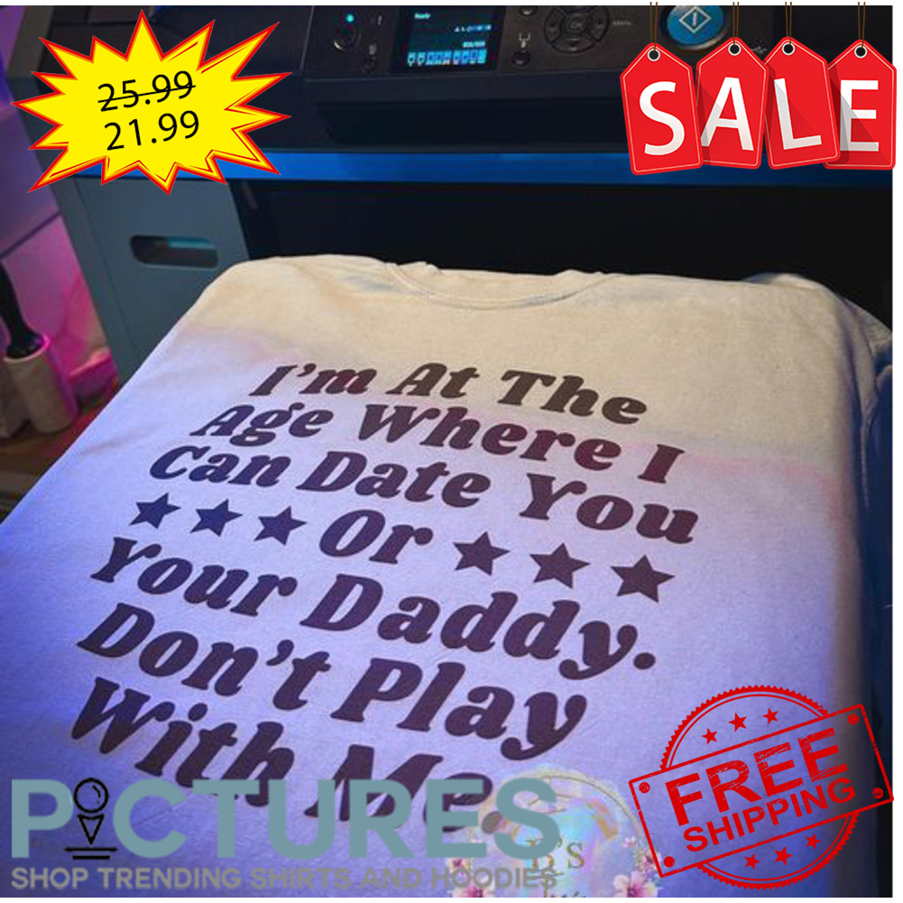 I'm at the age where I can date you or your daddy don't play with me shirt
