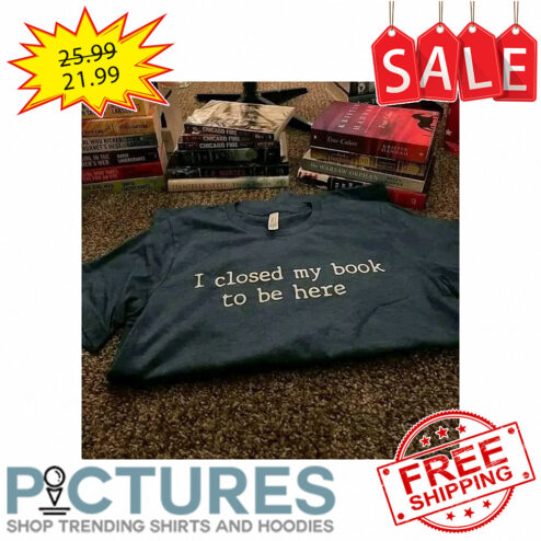 I closed my book to be here shirt