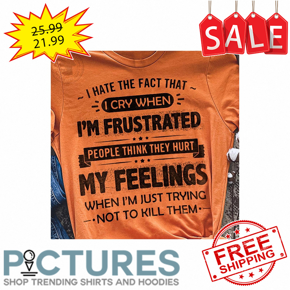 I hate the fact that I cry when i'm frustrated people think they hurt my feelings when i'm just trying not to kill them shirt