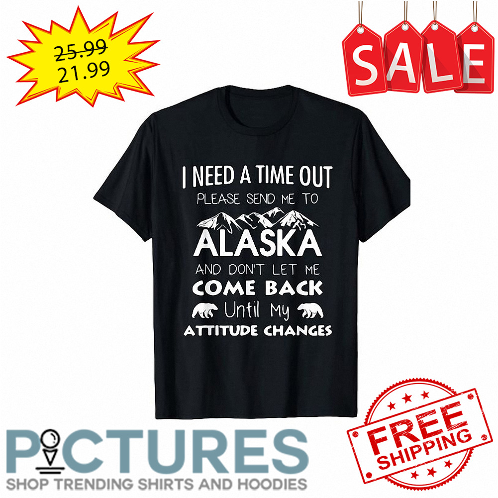 I need a time out please send me to Alaska and don't let me come back until my attitude changes shirt