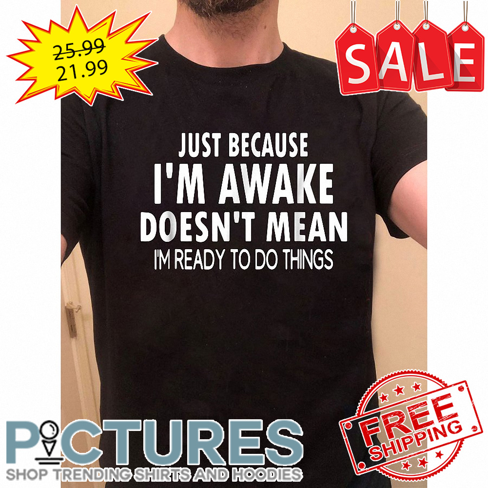 Just because i'm awake doesn_t mean i_m ready to do things shirt