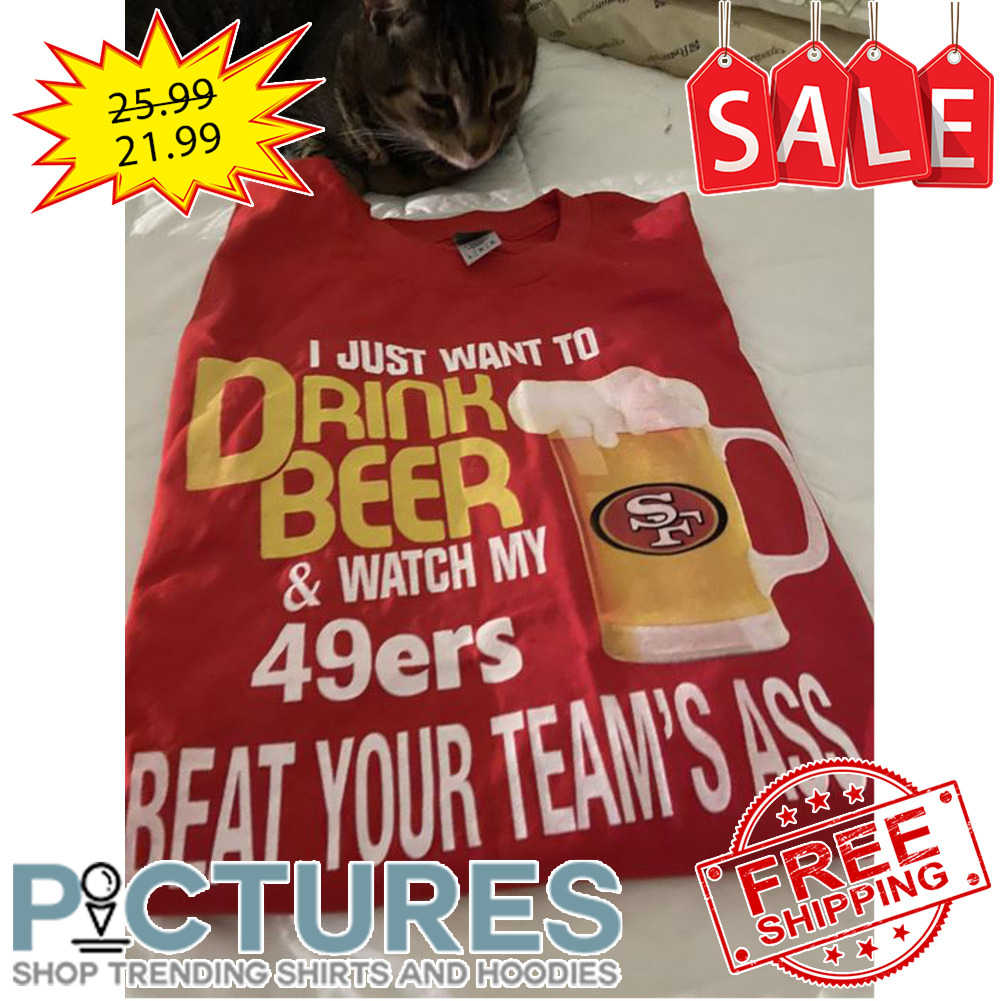 I just want to drink beer and watch my San Francisco 49ers beat your team_s ass shirt