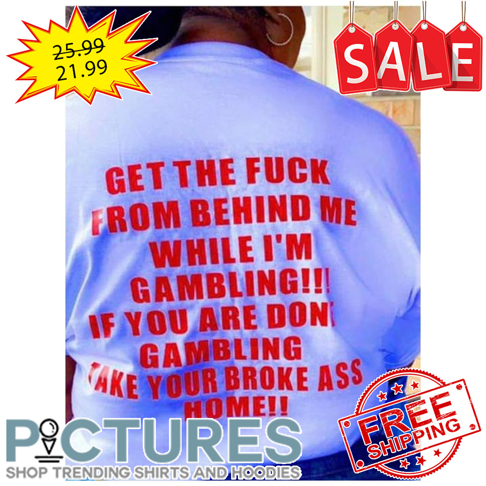 Get the fuck from behind me while i'm gambling if you are done gambling take your broke ass home shirt