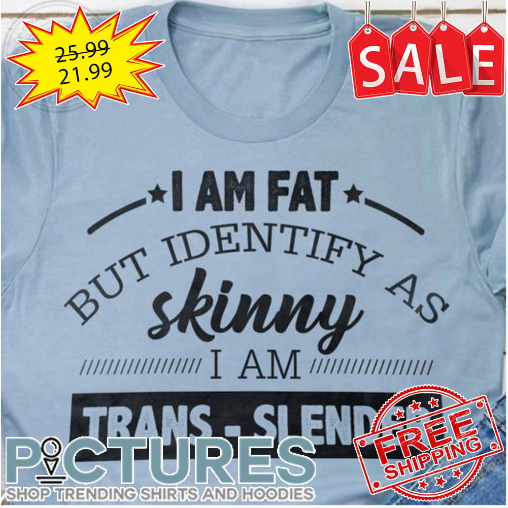 I am fat but identify as skinny I am trans-slender shirt