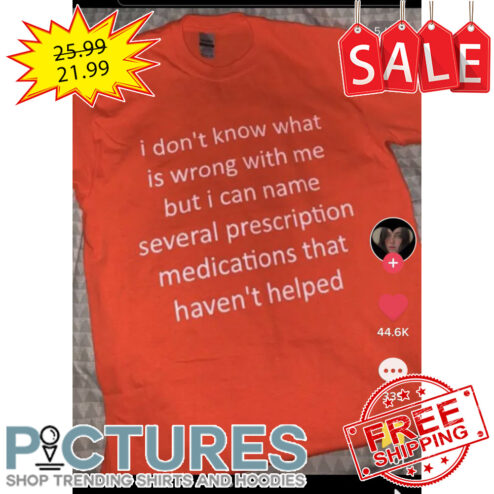 I don't know what is wrong with me but I can name several prescription medications that haven't helped shirt